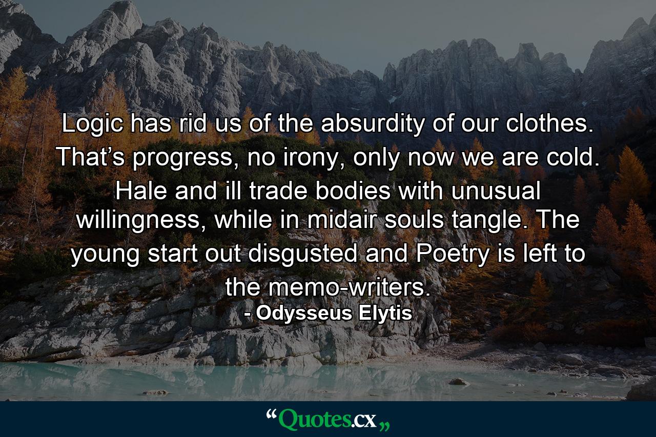 Logic has rid us of the absurdity of our clothes. That’s progress, no irony, only now we are cold. Hale and ill trade bodies with unusual willingness, while in midair souls tangle. The young start out disgusted and Poetry is left to the memo-writers. - Quote by Odysseus Elytis