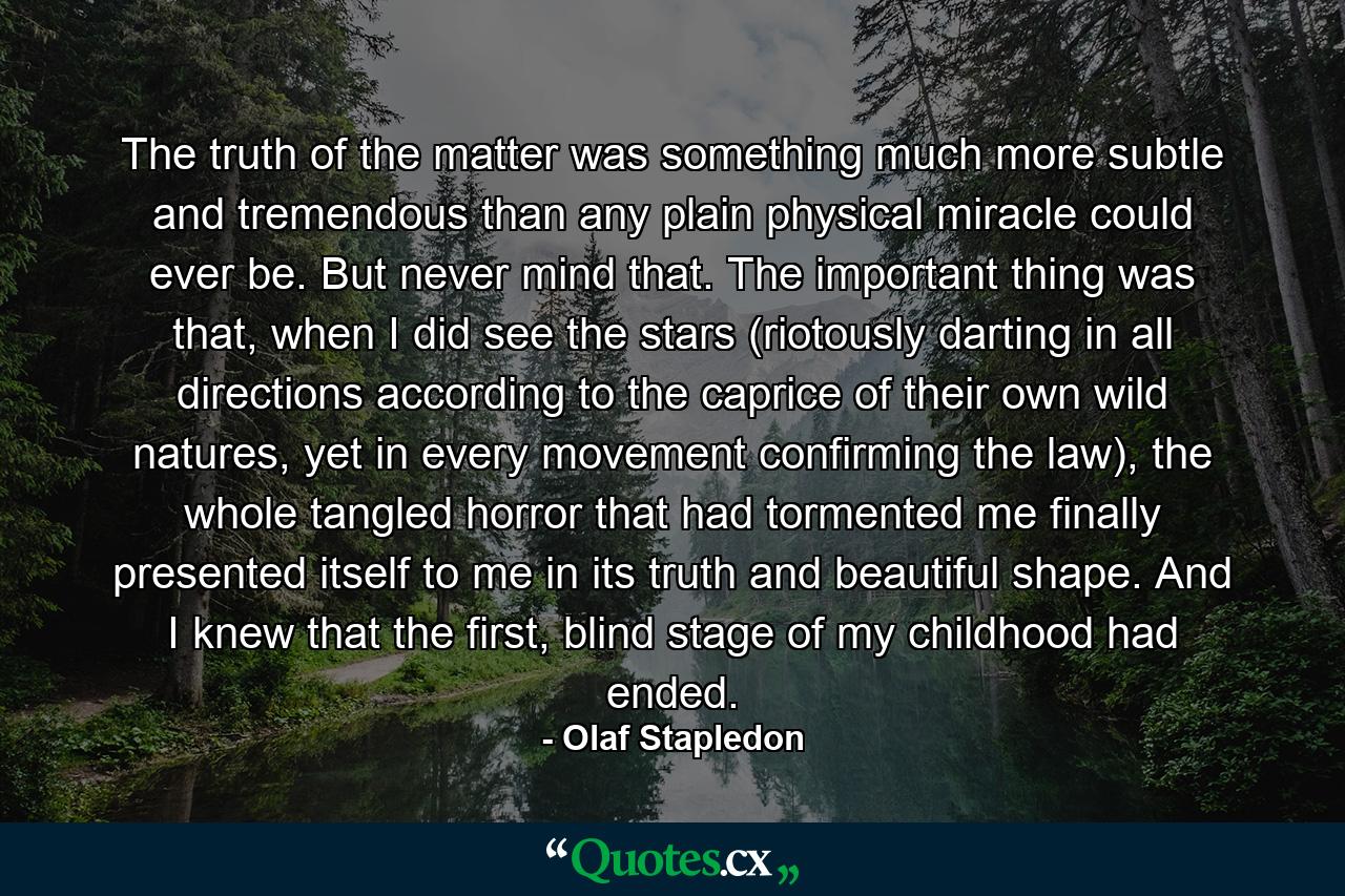 The truth of the matter was something much more subtle and tremendous than any plain physical miracle could ever be. But never mind that. The important thing was that, when I did see the stars (riotously darting in all directions according to the caprice of their own wild natures, yet in every movement confirming the law), the whole tangled horror that had tormented me finally presented itself to me in its truth and beautiful shape. And I knew that the first, blind stage of my childhood had ended. - Quote by Olaf Stapledon