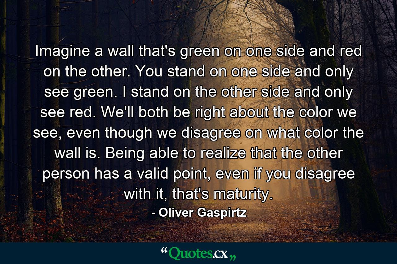 Imagine a wall that's green on one side and red on the other. You stand on one side and only see green. I stand on the other side and only see red. We'll both be right about the color we see, even though we disagree on what color the wall is. Being able to realize that the other person has a valid point, even if you disagree with it, that's maturity. - Quote by Oliver Gaspirtz