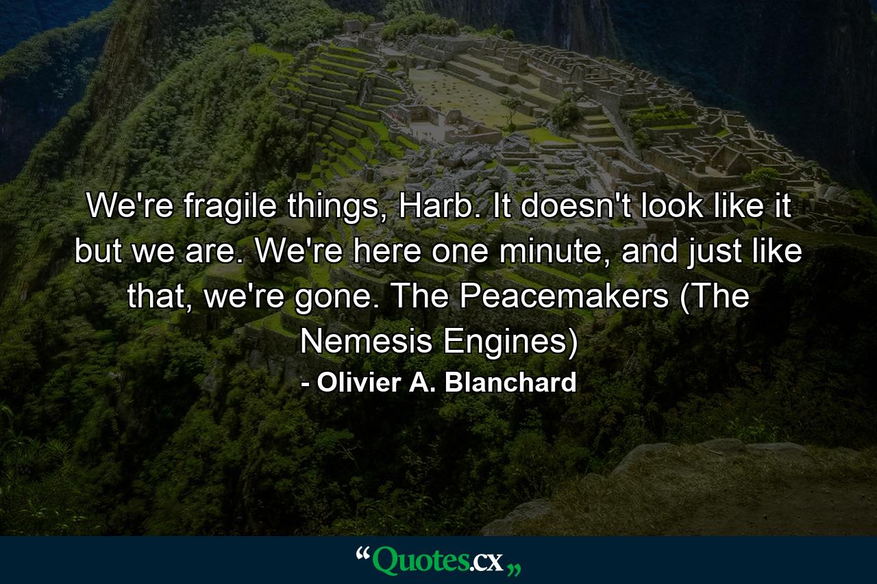 We're fragile things, Harb. It doesn't look like it but we are. We're here one minute, and just like that, we're gone. The Peacemakers (The Nemesis Engines) - Quote by Olivier A. Blanchard