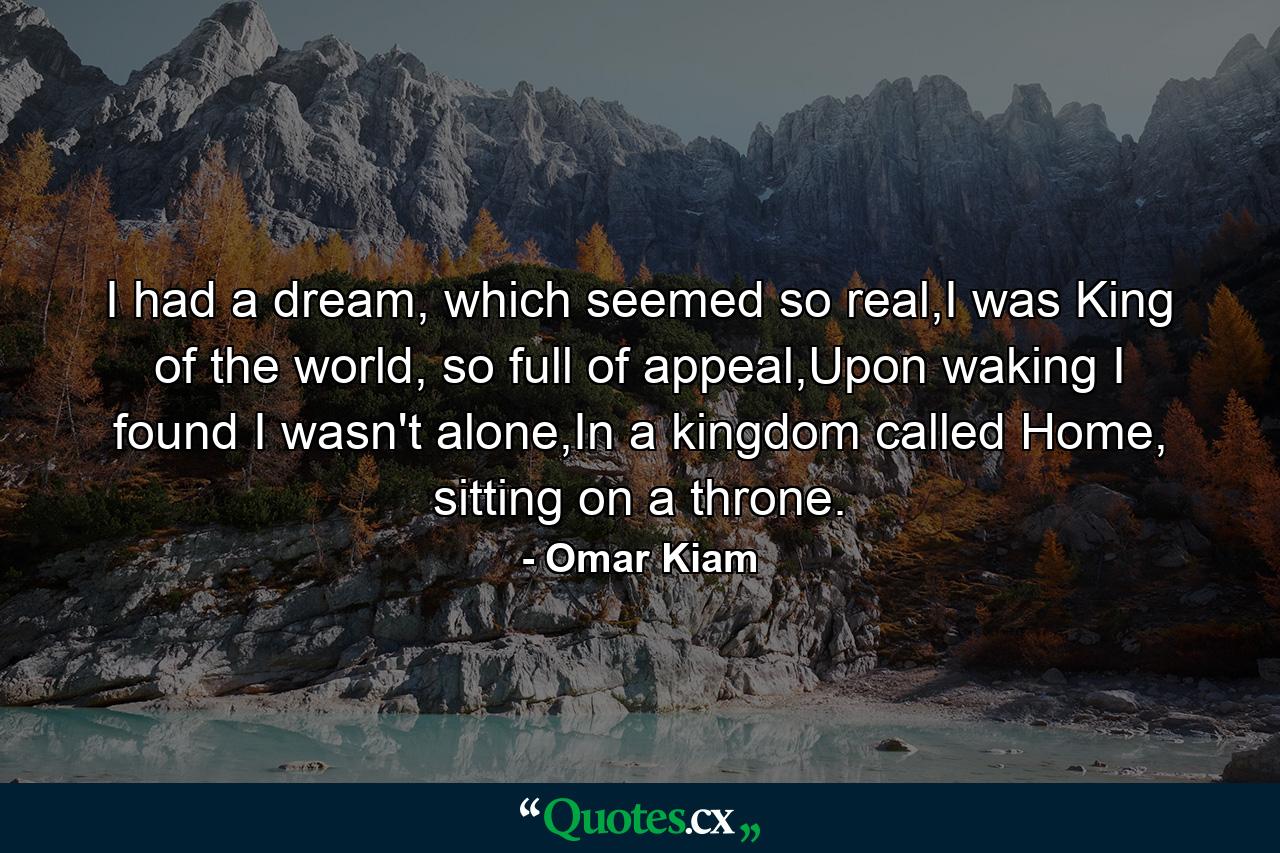 I had a dream, which seemed so real,I was King of the world, so full of appeal,Upon waking I found I wasn't alone,In a kingdom called Home, sitting on a throne. - Quote by Omar Kiam