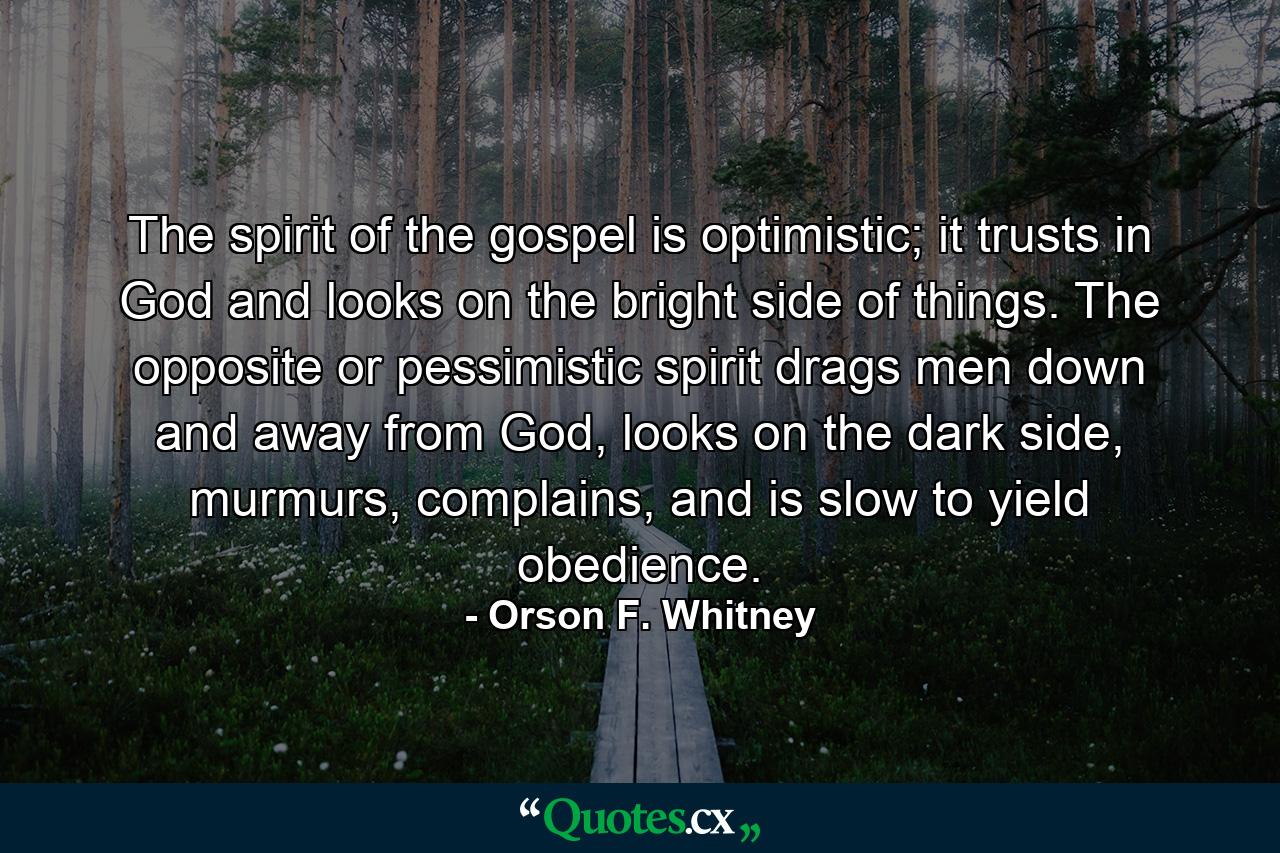 The spirit of the gospel is optimistic; it trusts in God and looks on the bright side of things. The opposite or pessimistic spirit drags men down and away from God, looks on the dark side, murmurs, complains, and is slow to yield obedience. - Quote by Orson F. Whitney