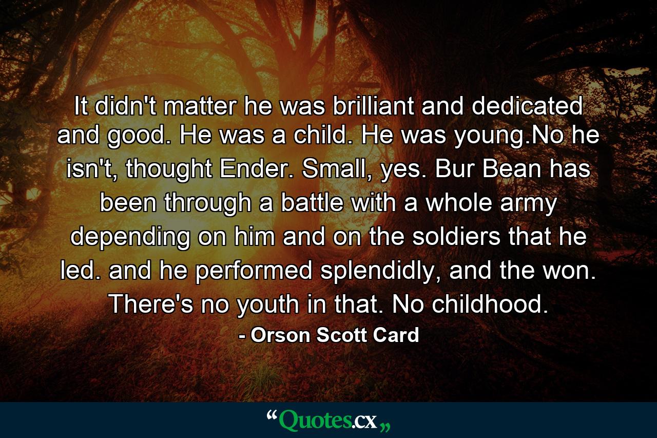 It didn't matter he was brilliant and dedicated and good. He was a child. He was young.No he isn't, thought Ender. Small, yes. Bur Bean has been through a battle with a whole army depending on him and on the soldiers that he led. and he performed splendidly, and the won. There's no youth in that. No childhood. - Quote by Orson Scott Card