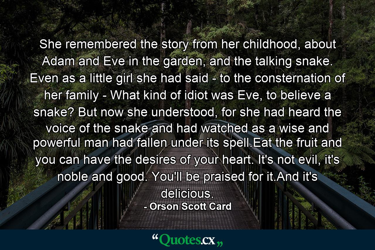 She remembered the story from her childhood, about Adam and Eve in the garden, and the talking snake. Even as a little girl she had said - to the consternation of her family - What kind of idiot was Eve, to believe a snake? But now she understood, for she had heard the voice of the snake and had watched as a wise and powerful man had fallen under its spell.Eat the fruit and you can have the desires of your heart. It's not evil, it's noble and good. You'll be praised for it.And it's delicious. - Quote by Orson Scott Card