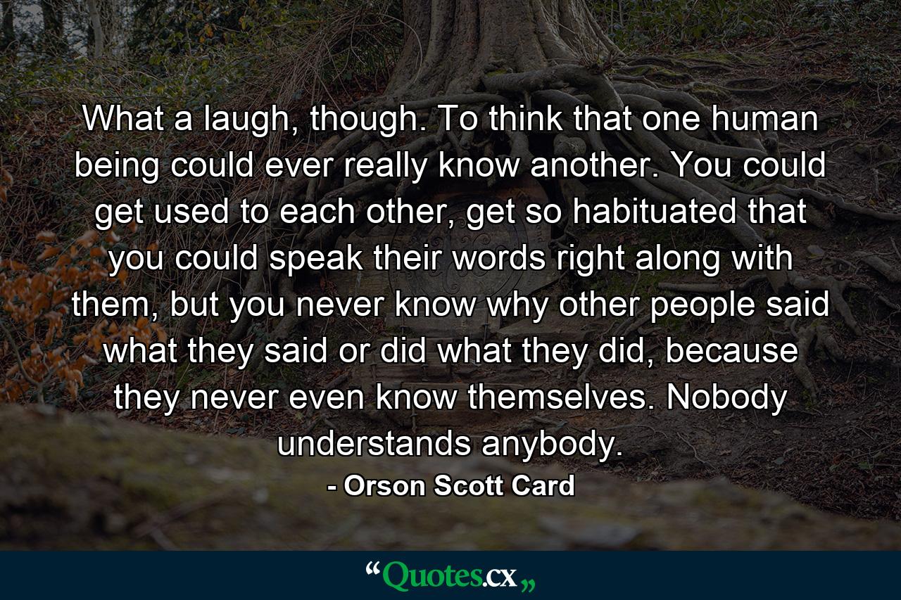 What a laugh, though. To think that one human being could ever really know another. You could get used to each other, get so habituated that you could speak their words right along with them, but you never know why other people said what they said or did what they did, because they never even know themselves. Nobody understands anybody. - Quote by Orson Scott Card