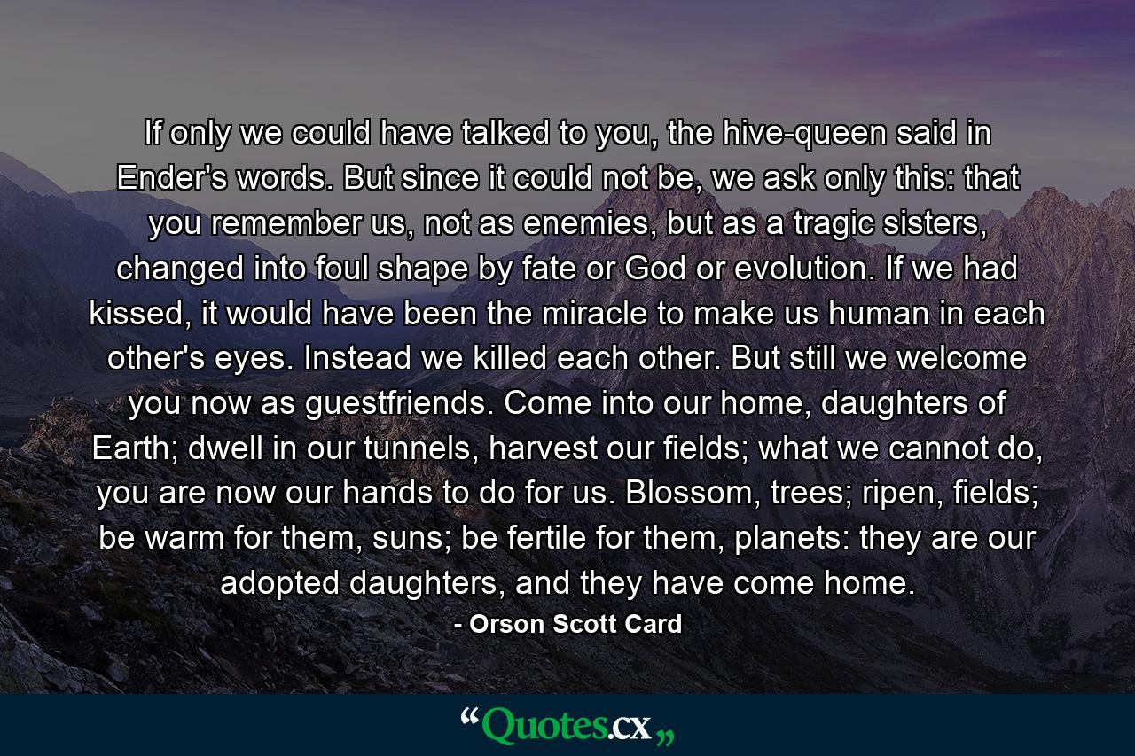 If only we could have talked to you, the hive-queen said in Ender's words. But since it could not be, we ask only this: that you remember us, not as enemies, but as a tragic sisters, changed into foul shape by fate or God or evolution. If we had kissed, it would have been the miracle to make us human in each other's eyes. Instead we killed each other. But still we welcome you now as guestfriends. Come into our home, daughters of Earth; dwell in our tunnels, harvest our fields; what we cannot do, you are now our hands to do for us. Blossom, trees; ripen, fields; be warm for them, suns; be fertile for them, planets: they are our adopted daughters, and they have come home. - Quote by Orson Scott Card