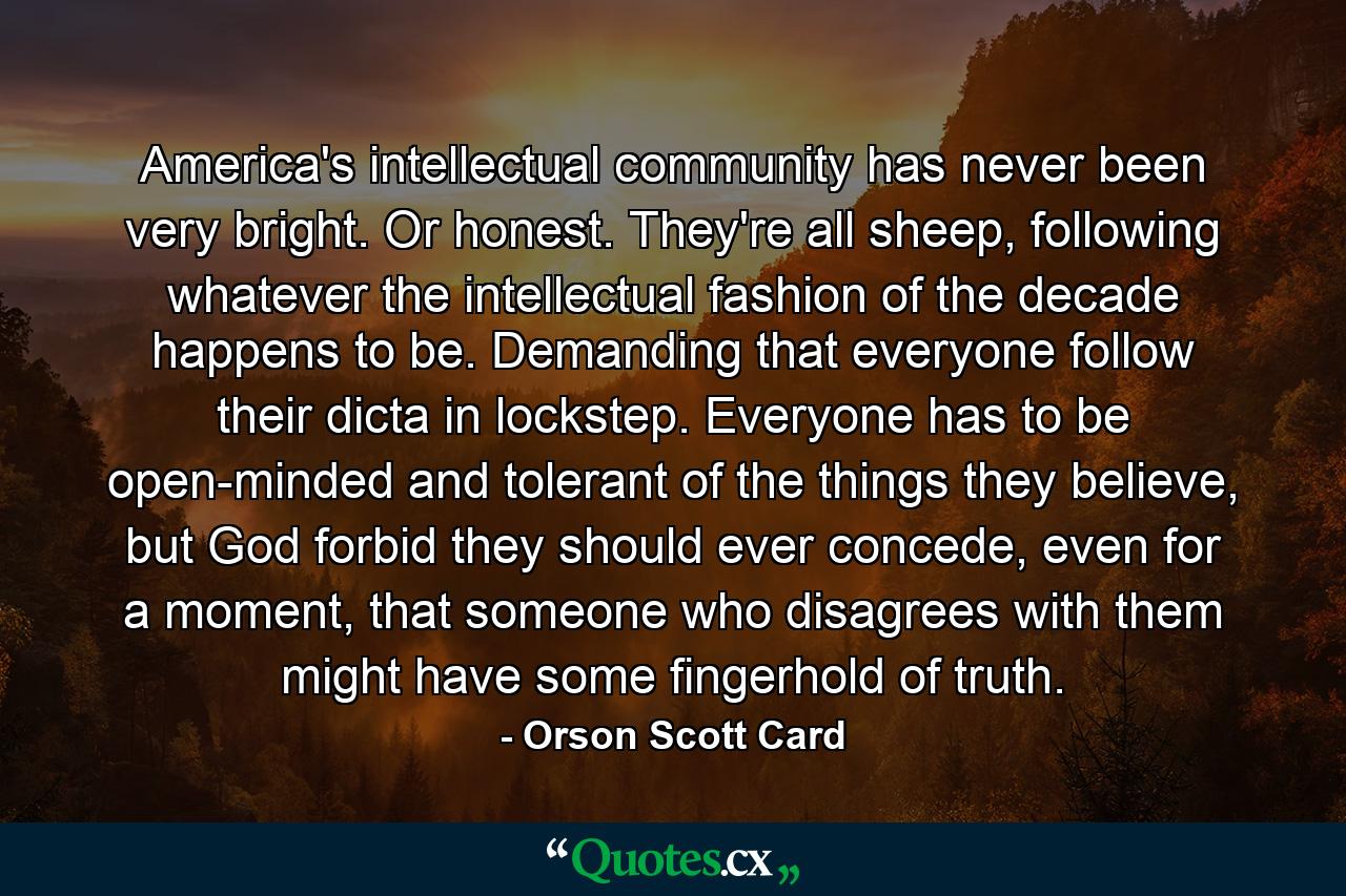 America's intellectual community has never been very bright. Or honest. They're all sheep, following whatever the intellectual fashion of the decade happens to be. Demanding that everyone follow their dicta in lockstep. Everyone has to be open-minded and tolerant of the things they believe, but God forbid they should ever concede, even for a moment, that someone who disagrees with them might have some fingerhold of truth. - Quote by Orson Scott Card