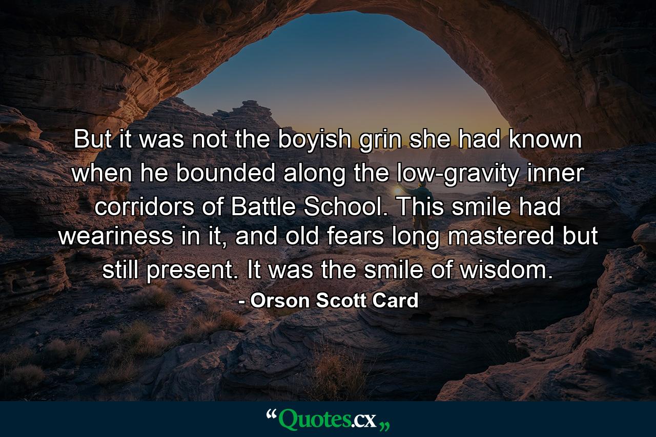 But it was not the boyish grin she had known when he bounded along the low-gravity inner corridors of Battle School. This smile had weariness in it, and old fears long mastered but still present. It was the smile of wisdom. - Quote by Orson Scott Card