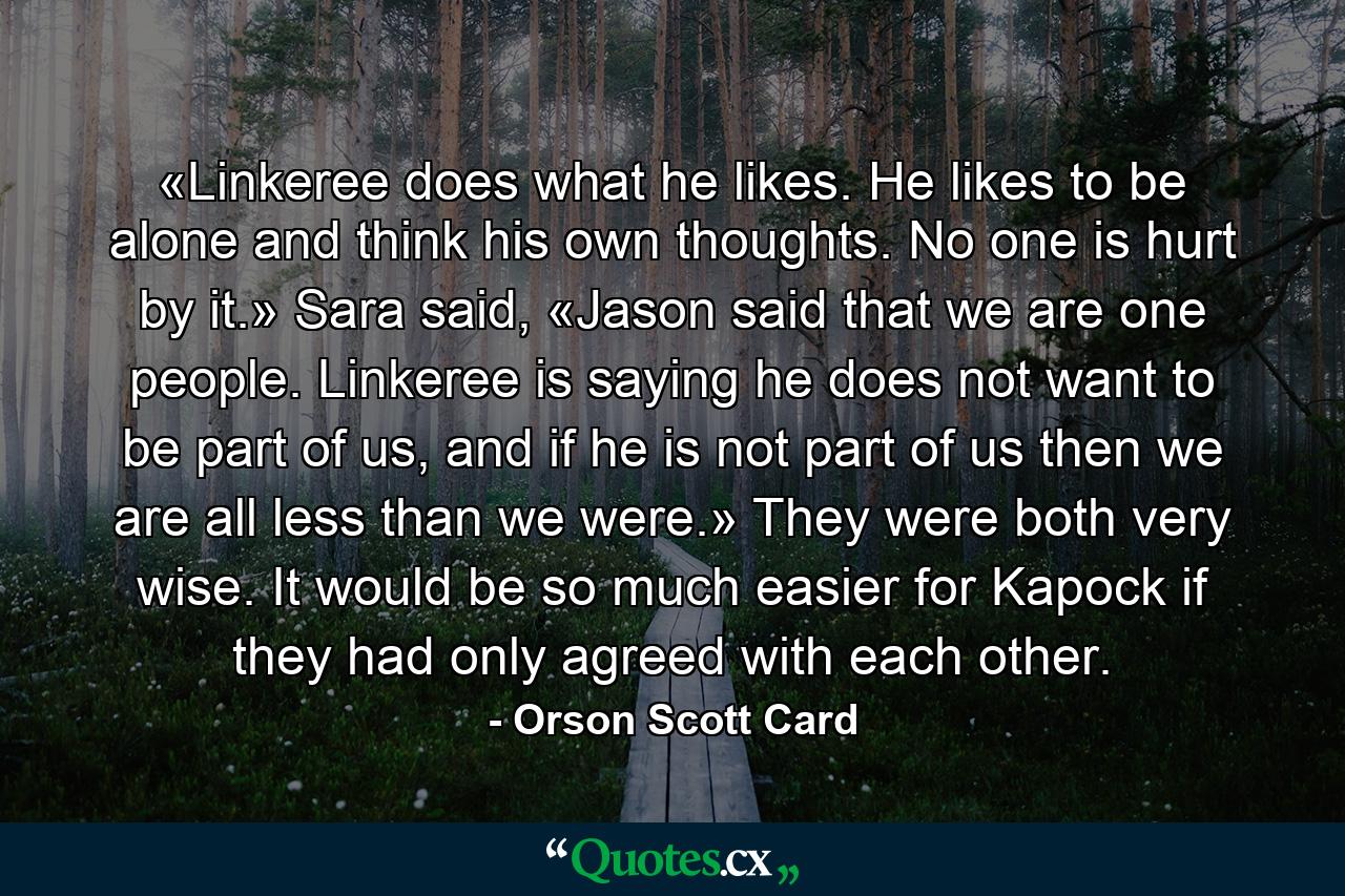 «Linkeree does what he likes. He likes to be alone and think his own thoughts. No one is hurt by it.» Sara said, «Jason said that we are one people. Linkeree is saying he does not want to be part of us, and if he is not part of us then we are all less than we were.» They were both very wise. It would be so much easier for Kapock if they had only agreed with each other. - Quote by Orson Scott Card