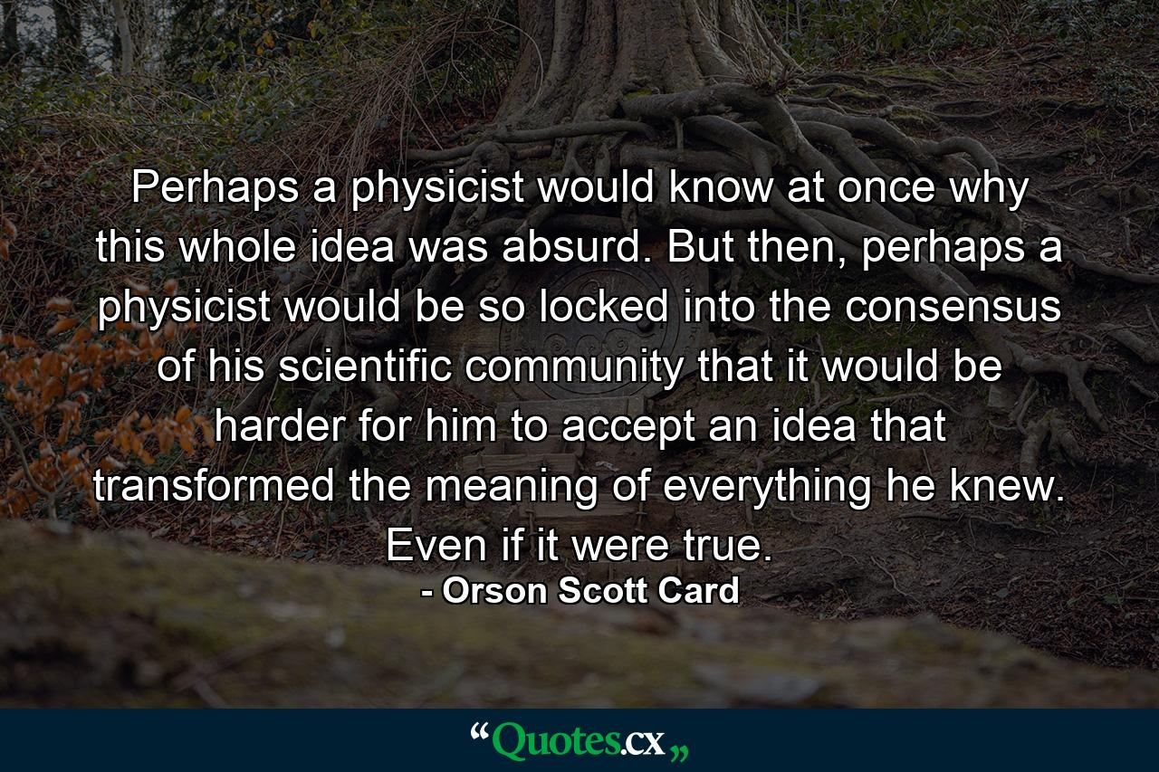 Perhaps a physicist would know at once why this whole idea was absurd. But then, perhaps a physicist would be so locked into the consensus of his scientific community that it would be harder for him to accept an idea that transformed the meaning of everything he knew. Even if it were true. - Quote by Orson Scott Card