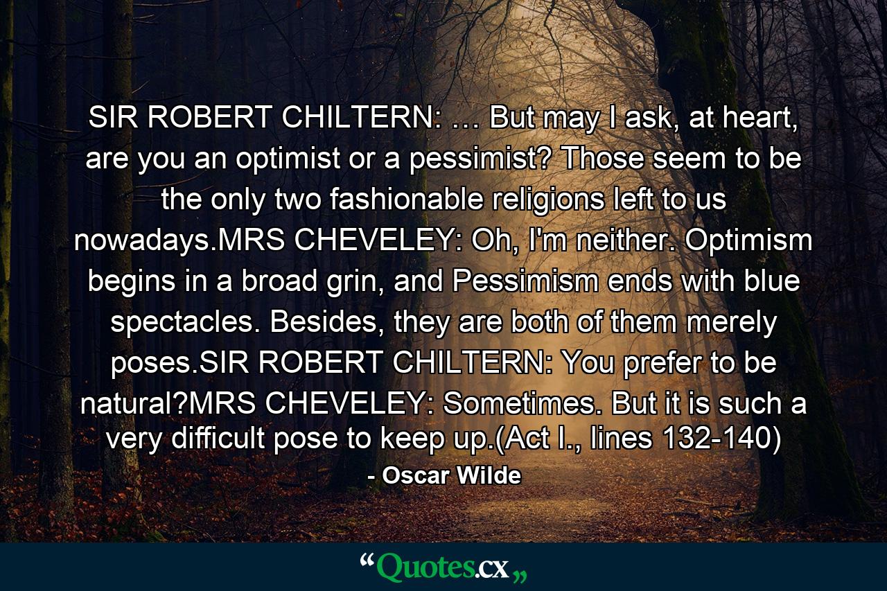 SIR ROBERT CHILTERN: … But may I ask, at heart, are you an optimist or a pessimist? Those seem to be the only two fashionable religions left to us nowadays.MRS CHEVELEY: Oh, I'm neither. Optimism begins in a broad grin, and Pessimism ends with blue spectacles. Besides, they are both of them merely poses.SIR ROBERT CHILTERN: You prefer to be natural?MRS CHEVELEY: Sometimes. But it is such a very difficult pose to keep up.(Act I., lines 132-140) - Quote by Oscar Wilde