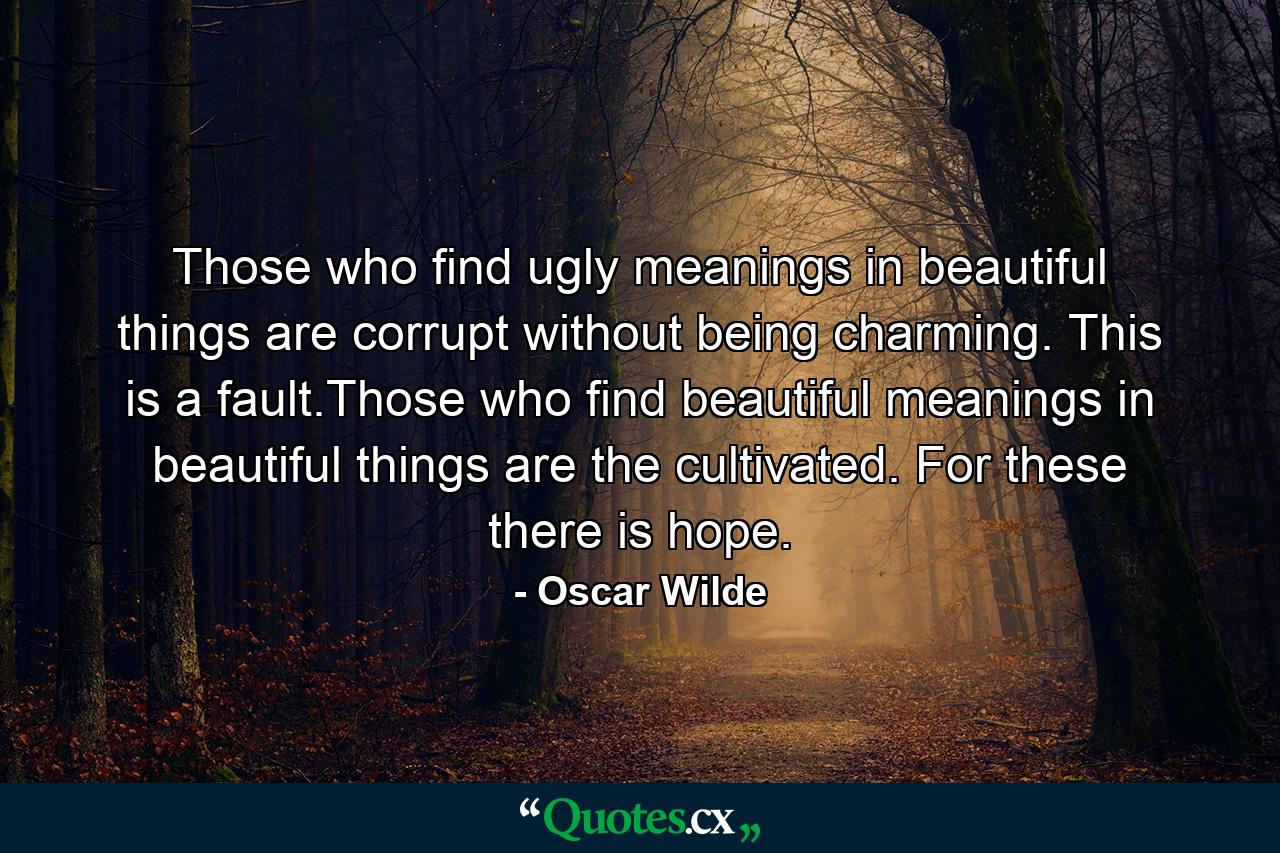 Those who find ugly meanings in beautiful things are corrupt without being charming. This is a fault.Those who find beautiful meanings in beautiful things are the cultivated. For these there is hope. - Quote by Oscar Wilde