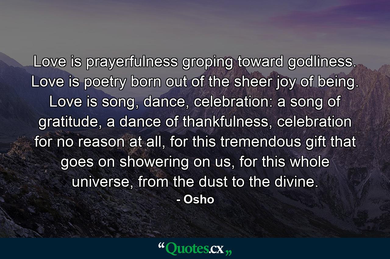 Love is prayerfulness groping toward godliness. Love is poetry born out of the sheer joy of being. Love is song, dance, celebration: a song of gratitude, a dance of thankfulness, celebration for no reason at all, for this tremendous gift that goes on showering on us, for this whole universe, from the dust to the divine. - Quote by Osho