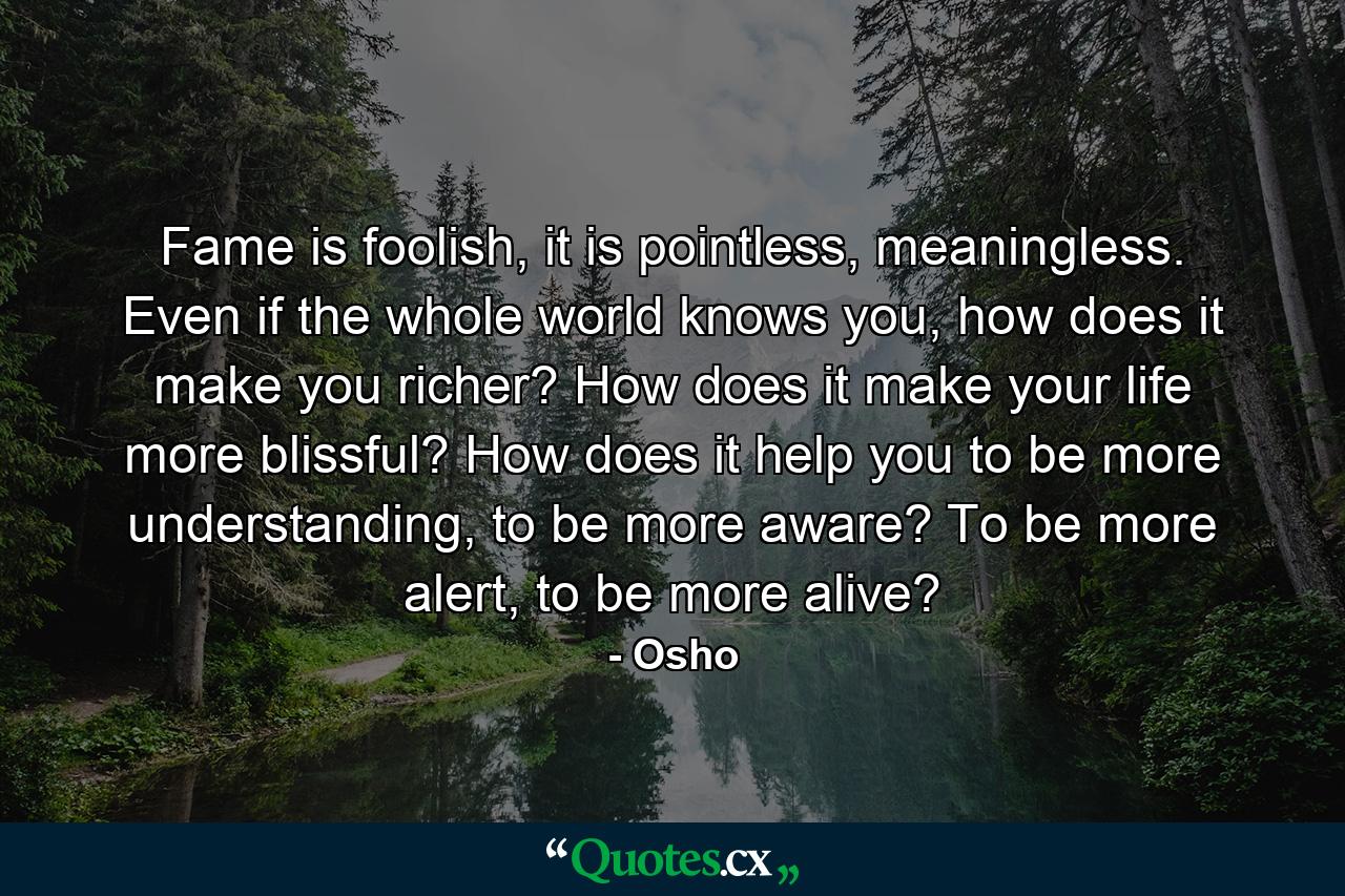 Fame is foolish, it is pointless, meaningless. Even if the whole world knows you, how does it make you richer? How does it make your life more blissful? How does it help you to be more understanding, to be more aware? To be more alert, to be more alive? - Quote by Osho