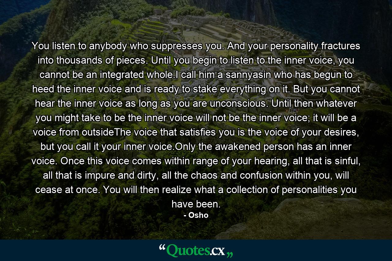 You listen to anybody who suppresses you. And your personality fractures into thousands of pieces. Until you begin to listen to the inner voice, you cannot be an integrated whole.I call him a sannyasin who has begun to heed the inner voice and is ready to stake everything on it. But you cannot hear the inner voice as long as you are unconscious. Until then whatever you might take to be the inner voice will not be the inner voice; it will be a voice from outsideThe voice that satisfies you is the voice of your desires, but you call it your inner voice.Only the awakened person has an inner voice. Once this voice comes within range of your hearing, all that is sinful, all that is impure and dirty, all the chaos and confusion within you, will cease at once. You will then realize what a collection of personalities you have been. - Quote by Osho