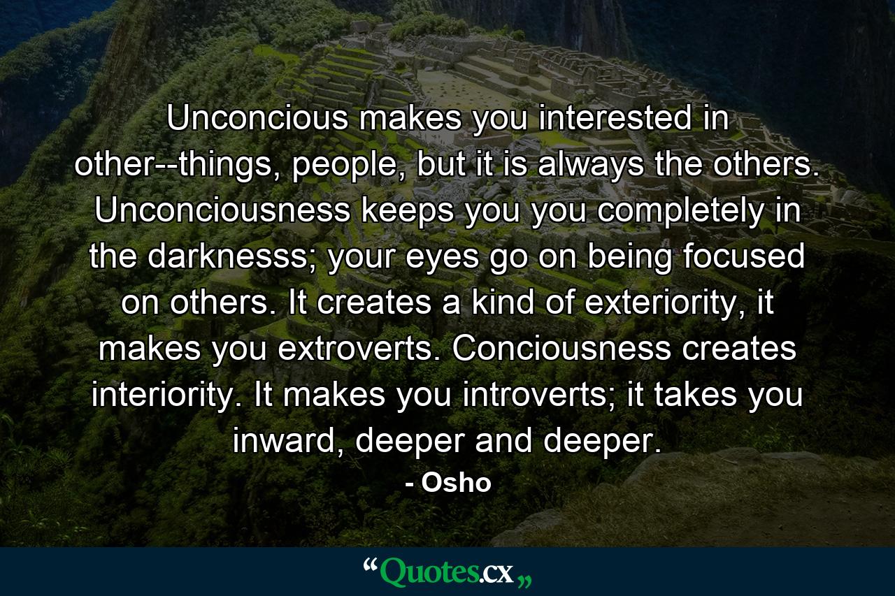 Unconcious makes you interested in other--things, people, but it is always the others. Unconciousness keeps you you completely in the darknesss; your eyes go on being focused on others. It creates a kind of exteriority, it makes you extroverts. Conciousness creates interiority. It makes you introverts; it takes you inward, deeper and deeper. - Quote by Osho