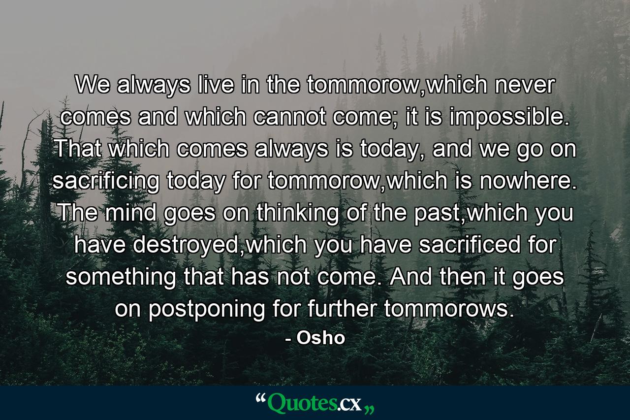 We always live in the tommorow,which never comes and which cannot come; it is impossible. That which comes always is today, and we go on sacrificing today for tommorow,which is nowhere. The mind goes on thinking of the past,which you have destroyed,which you have sacrificed for something that has not come. And then it goes on postponing for further tommorows. - Quote by Osho