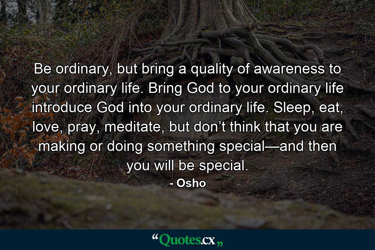 Be ordinary, but bring a quality of awareness to your ordinary life. Bring God to your ordinary life introduce God into your ordinary life. Sleep, eat, love, pray, meditate, but don’t think that you are making or doing something special—and then you will be special. - Quote by Osho