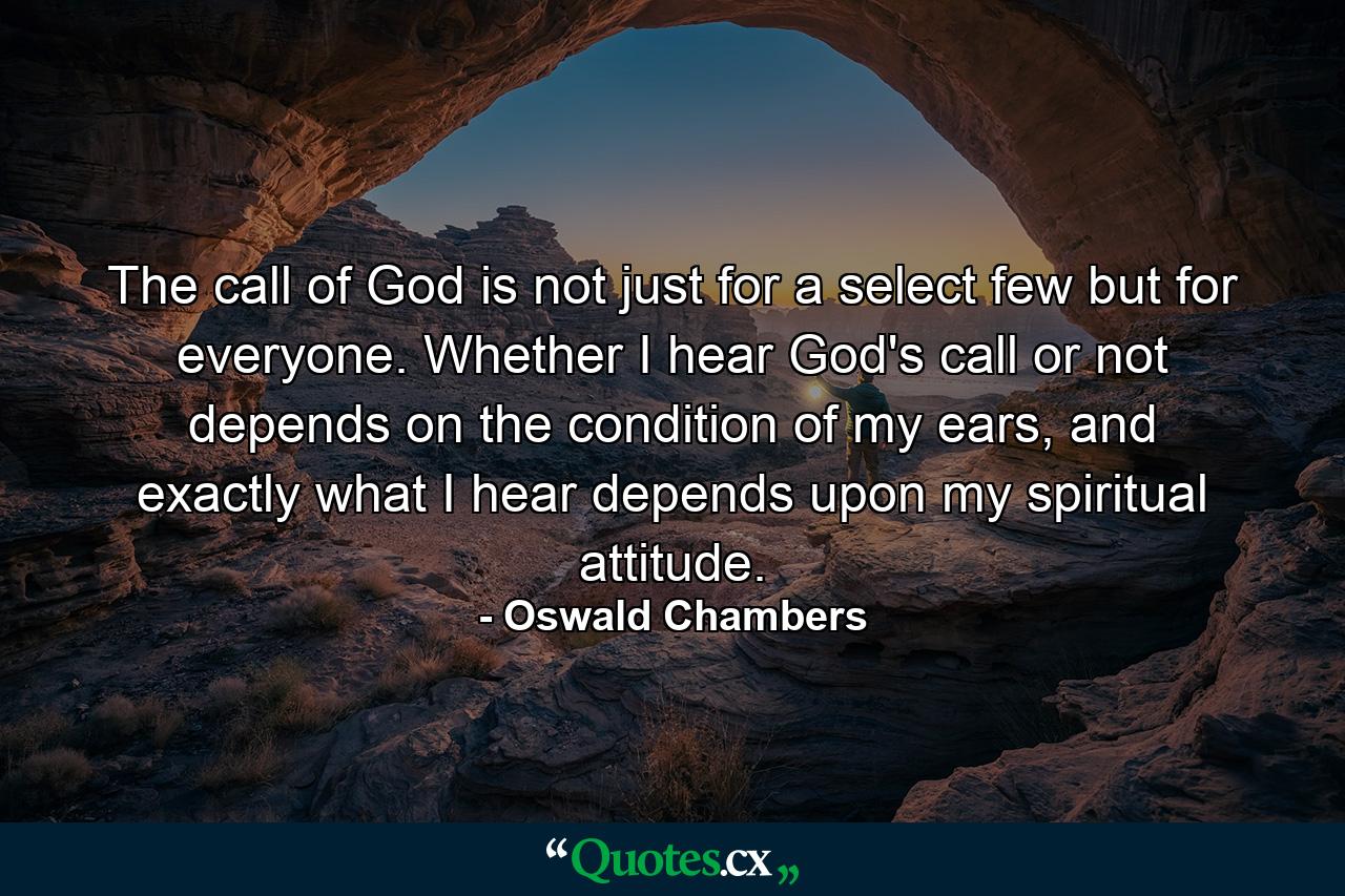 The call of God is not just for a select few but for everyone. Whether I hear God's call or not depends on the condition of my ears, and exactly what I hear depends upon my spiritual attitude. - Quote by Oswald Chambers