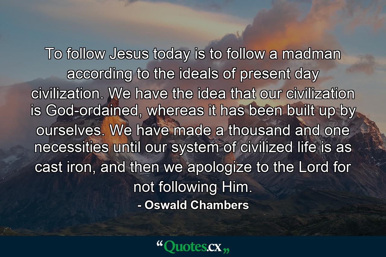 To follow Jesus today is to follow a madman according to the ideals of present day civilization. We have the idea that our civilization is God-ordained, whereas it has been built up by ourselves. We have made a thousand and one necessities until our system of civilized life is as cast iron, and then we apologize to the Lord for not following Him. - Quote by Oswald Chambers