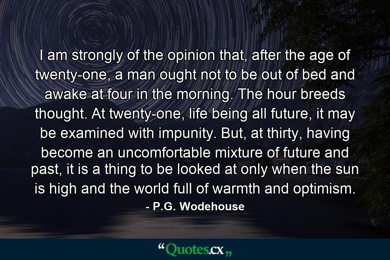 I am strongly of the opinion that, after the age of twenty-one, a man ought not to be out of bed and awake at four in the morning. The hour breeds thought. At twenty-one, life being all future, it may be examined with impunity. But, at thirty, having become an uncomfortable mixture of future and past, it is a thing to be looked at only when the sun is high and the world full of warmth and optimism. - Quote by P.G. Wodehouse