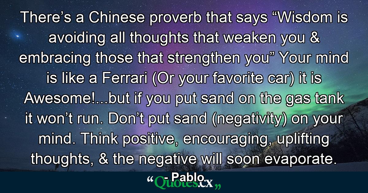 There’s a Chinese proverb that says “Wisdom is avoiding all thoughts that weaken you & embracing those that strengthen you” Your mind is like a Ferrari (Or your favorite car) it is Awesome!...but if you put sand on the gas tank it won’t run. Don’t put sand (negativity) on your mind. Think positive, encouraging, uplifting thoughts, & the negative will soon evaporate. - Quote by Pablo