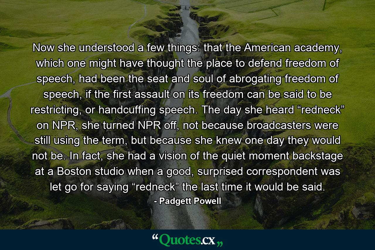 Now she understood a few things: that the American academy, which one might have thought the place to defend freedom of speech, had been the seat and soul of abrogating freedom of speech, if the first assault on its freedom can be said to be restricting, or handcuffing speech. The day she heard “redneck” on NPR, she turned NPR off, not because broadcasters were still using the term, but because she knew one day they would not be. In fact, she had a vision of the quiet moment backstage at a Boston studio when a good, surprised correspondent was let go for saying “redneck” the last time it would be said. - Quote by Padgett Powell