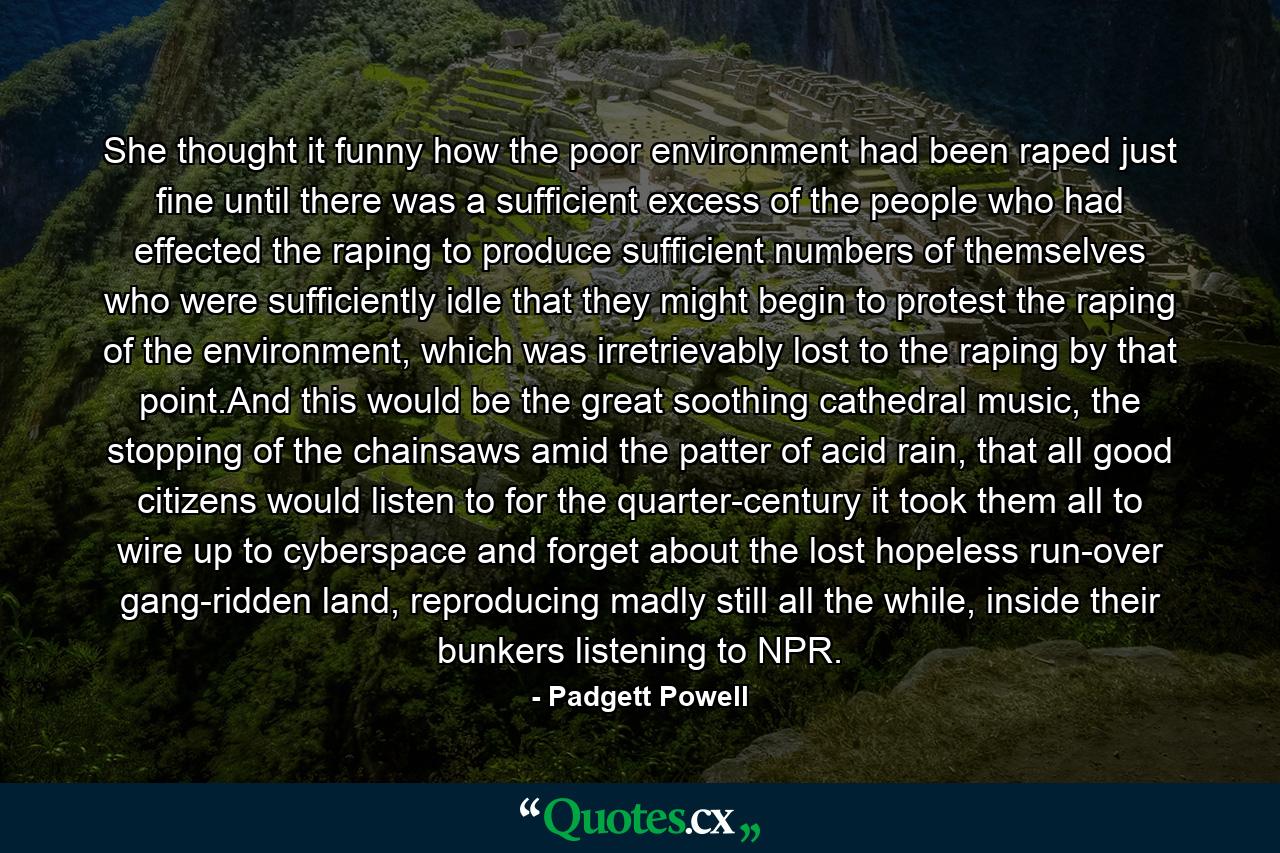 She thought it funny how the poor environment had been raped just fine until there was a sufficient excess of the people who had effected the raping to produce sufficient numbers of themselves who were sufficiently idle that they might begin to protest the raping of the environment, which was irretrievably lost to the raping by that point.And this would be the great soothing cathedral music, the stopping of the chainsaws amid the patter of acid rain, that all good citizens would listen to for the quarter-century it took them all to wire up to cyberspace and forget about the lost hopeless run-over gang-ridden land, reproducing madly still all the while, inside their bunkers listening to NPR. - Quote by Padgett Powell