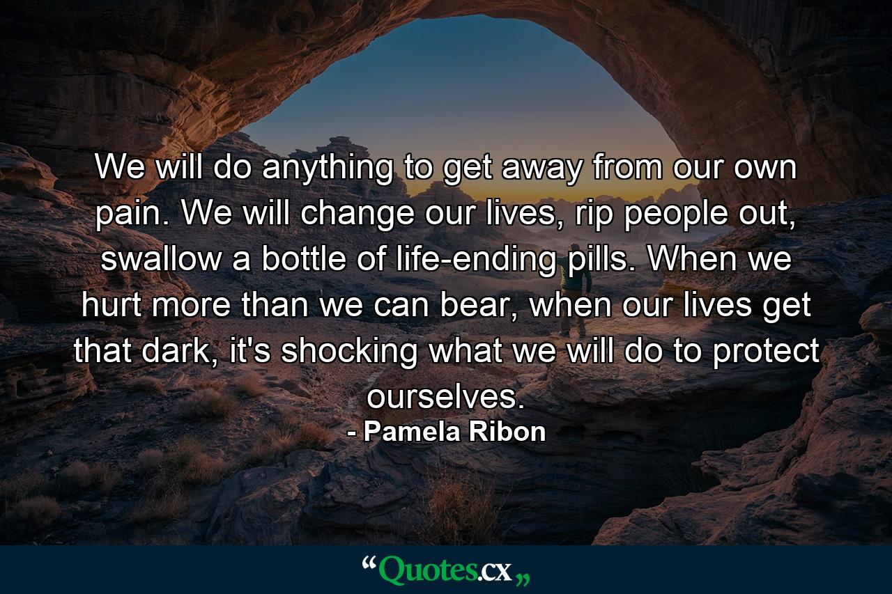 We will do anything to get away from our own pain. We will change our lives, rip people out, swallow a bottle of life-ending pills. When we hurt more than we can bear, when our lives get that dark, it's shocking what we will do to protect ourselves. - Quote by Pamela Ribon