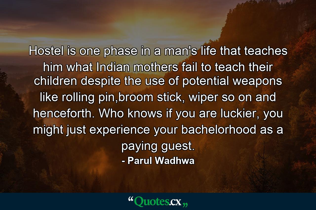 Hostel is one phase in a man's life that teaches him what Indian mothers fail to teach their children despite the use of potential weapons like rolling pin,broom stick, wiper so on and henceforth. Who knows if you are luckier, you might just experience your bachelorhood as a paying guest. - Quote by Parul Wadhwa