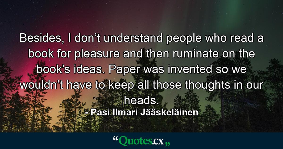 Besides, I don’t understand people who read a book for pleasure and then ruminate on the book’s ideas. Paper was invented so we wouldn’t have to keep all those thoughts in our heads. - Quote by Pasi Ilmari Jääskeläinen