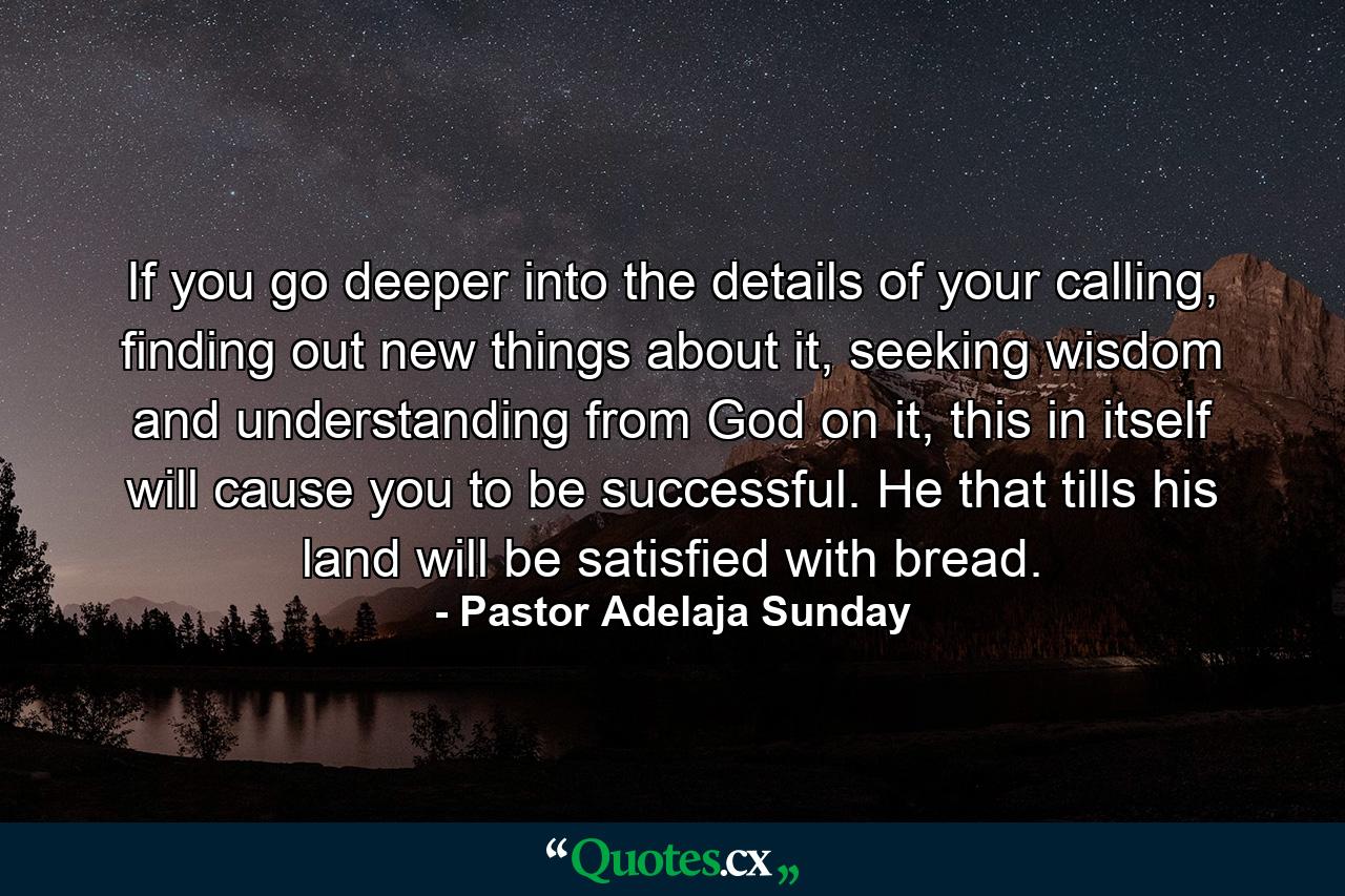 If you go deeper into the details of your calling, finding out new things about it, seeking wisdom and understanding from God on it, this in itself will cause you to be successful. He that tills his land will be satisfied with bread. - Quote by Pastor Adelaja Sunday