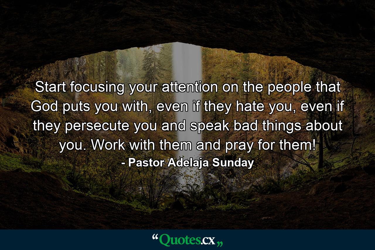 Start focusing your attention on the people that God puts you with, even if they hate you, even if they persecute you and speak bad things about you. Work with them and pray for them! - Quote by Pastor Adelaja Sunday