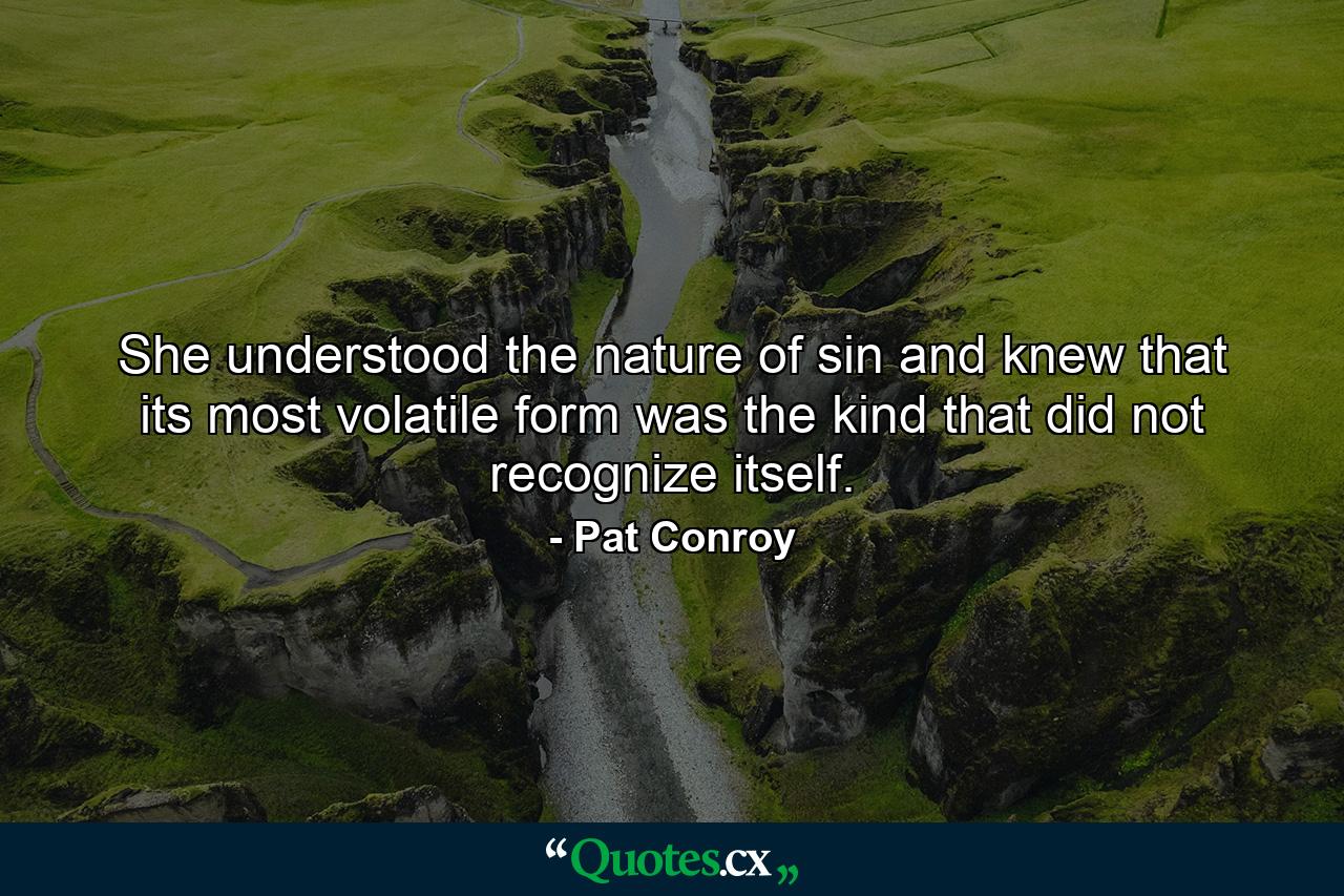 She understood the nature of sin and knew that its most volatile form was the kind that did not recognize itself. - Quote by Pat Conroy