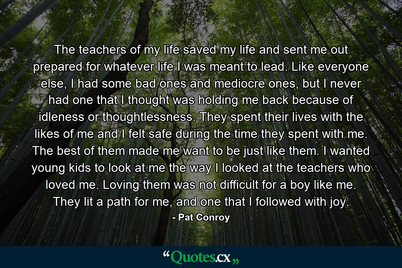 The teachers of my life saved my life and sent me out prepared for whatever life I was meant to lead. Like everyone else, I had some bad ones and mediocre ones, but I never had one that I thought was holding me back because of idleness or thoughtlessness. They spent their lives with the likes of me and I felt safe during the time they spent with me. The best of them made me want to be just like them. I wanted young kids to look at me the way I looked at the teachers who loved me. Loving them was not difficult for a boy like me. They lit a path for me, and one that I followed with joy. - Quote by Pat Conroy