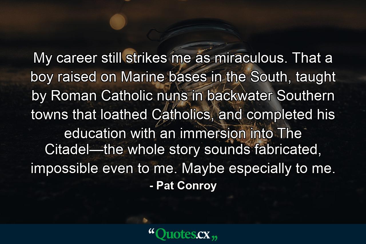 My career still strikes me as miraculous. That a boy raised on Marine bases in the South, taught by Roman Catholic nuns in backwater Southern towns that loathed Catholics, and completed his education with an immersion into The Citadel—the whole story sounds fabricated, impossible even to me. Maybe especially to me. - Quote by Pat Conroy