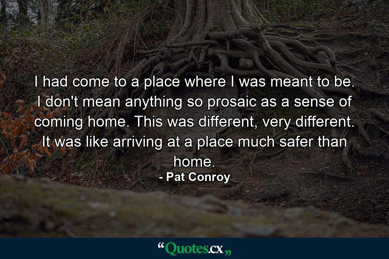 I had come to a place where I was meant to be. I don't mean anything so prosaic as a sense of coming home. This was different, very different. It was like arriving at a place much safer than home. - Quote by Pat Conroy