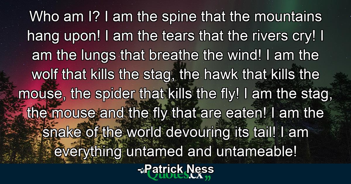 Who am I? I am the spine that the mountains hang upon! I am the tears that the rivers cry! I am the lungs that breathe the wind! I am the wolf that kills the stag, the hawk that kills the mouse, the spider that kills the fly! I am the stag, the mouse and the fly that are eaten! I am the snake of the world devouring its tail! I am everything untamed and untameable! - Quote by Patrick Ness