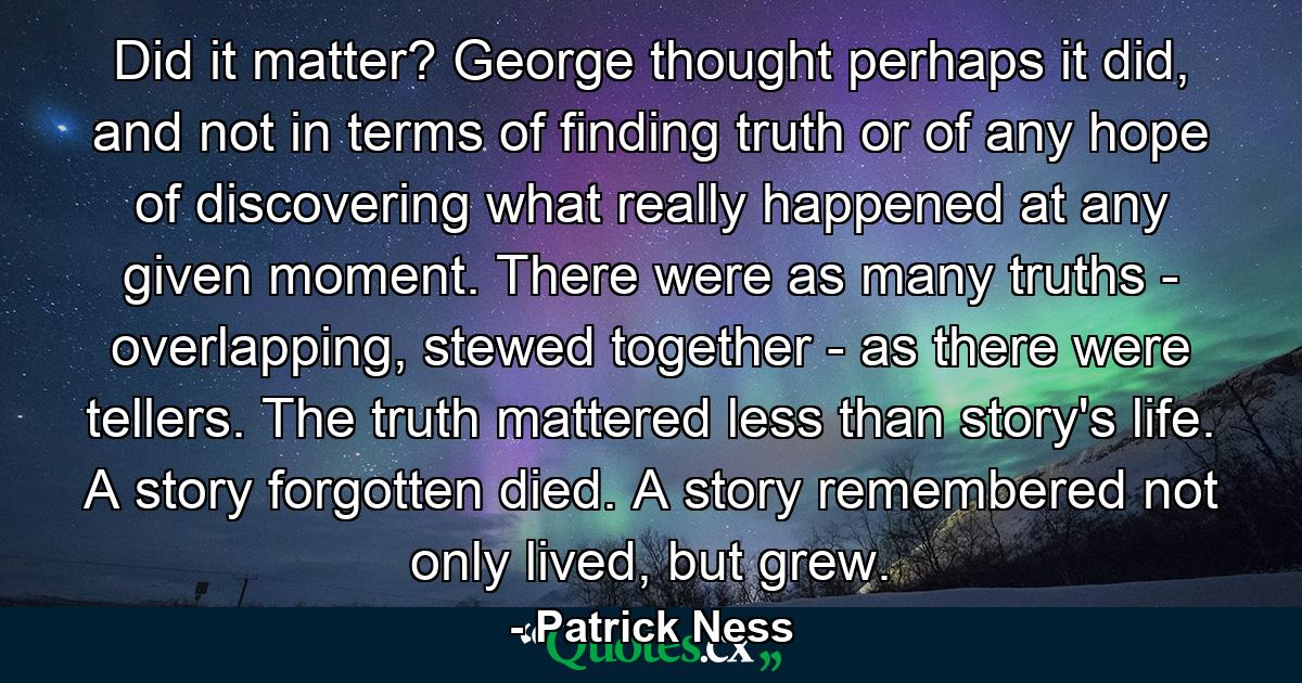 Did it matter? George thought perhaps it did, and not in terms of finding truth or of any hope of discovering what really happened at any given moment. There were as many truths - overlapping, stewed together - as there were tellers. The truth mattered less than story's life. A story forgotten died. A story remembered not only lived, but grew. - Quote by Patrick Ness