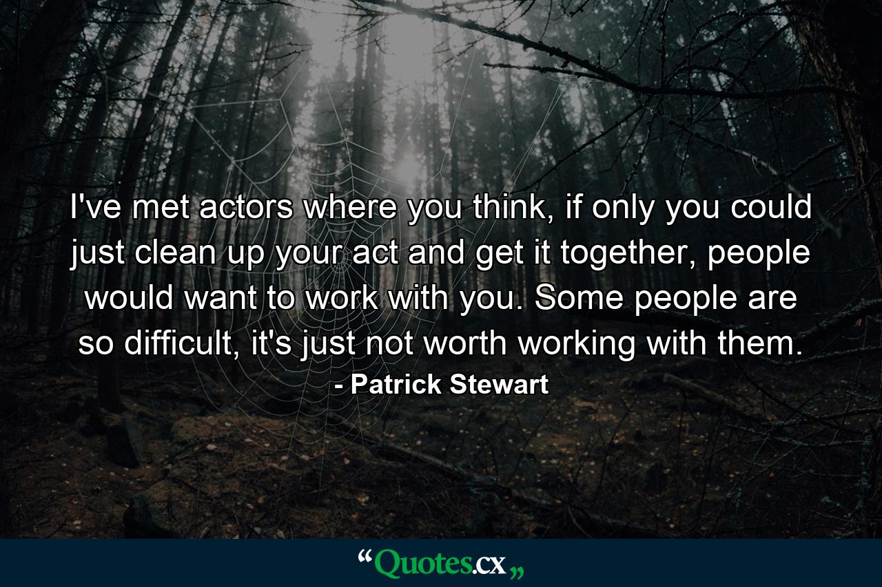 I've met actors where you think, if only you could just clean up your act and get it together, people would want to work with you. Some people are so difficult, it's just not worth working with them. - Quote by Patrick Stewart