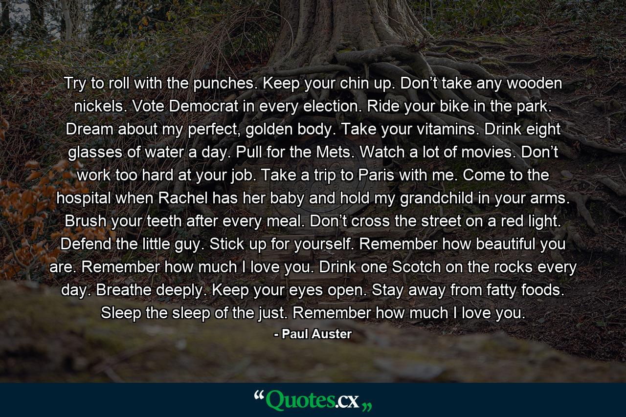 Try to roll with the punches. Keep your chin up. Don’t take any wooden nickels. Vote Democrat in every election. Ride your bike in the park. Dream about my perfect, golden body. Take your vitamins. Drink eight glasses of water a day. Pull for the Mets. Watch a lot of movies. Don’t work too hard at your job. Take a trip to Paris with me. Come to the hospital when Rachel has her baby and hold my grandchild in your arms. Brush your teeth after every meal. Don’t cross the street on a red light. Defend the little guy. Stick up for yourself. Remember how beautiful you are. Remember how much I love you. Drink one Scotch on the rocks every day. Breathe deeply. Keep your eyes open. Stay away from fatty foods. Sleep the sleep of the just. Remember how much I love you. - Quote by Paul Auster