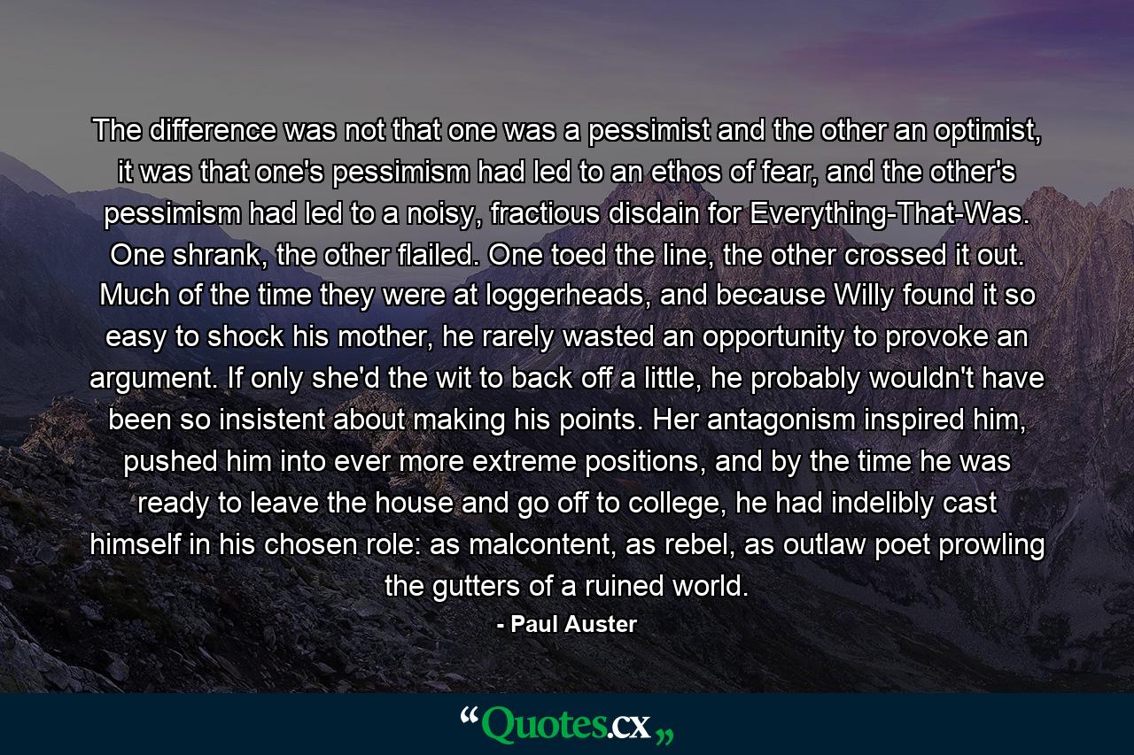 The difference was not that one was a pessimist and the other an optimist, it was that one's pessimism had led to an ethos of fear, and the other's pessimism had led to a noisy, fractious disdain for Everything-That-Was. One shrank, the other flailed. One toed the line, the other crossed it out. Much of the time they were at loggerheads, and because Willy found it so easy to shock his mother, he rarely wasted an opportunity to provoke an argument. If only she'd the wit to back off a little, he probably wouldn't have been so insistent about making his points. Her antagonism inspired him, pushed him into ever more extreme positions, and by the time he was ready to leave the house and go off to college, he had indelibly cast himself in his chosen role: as malcontent, as rebel, as outlaw poet prowling the gutters of a ruined world. - Quote by Paul Auster