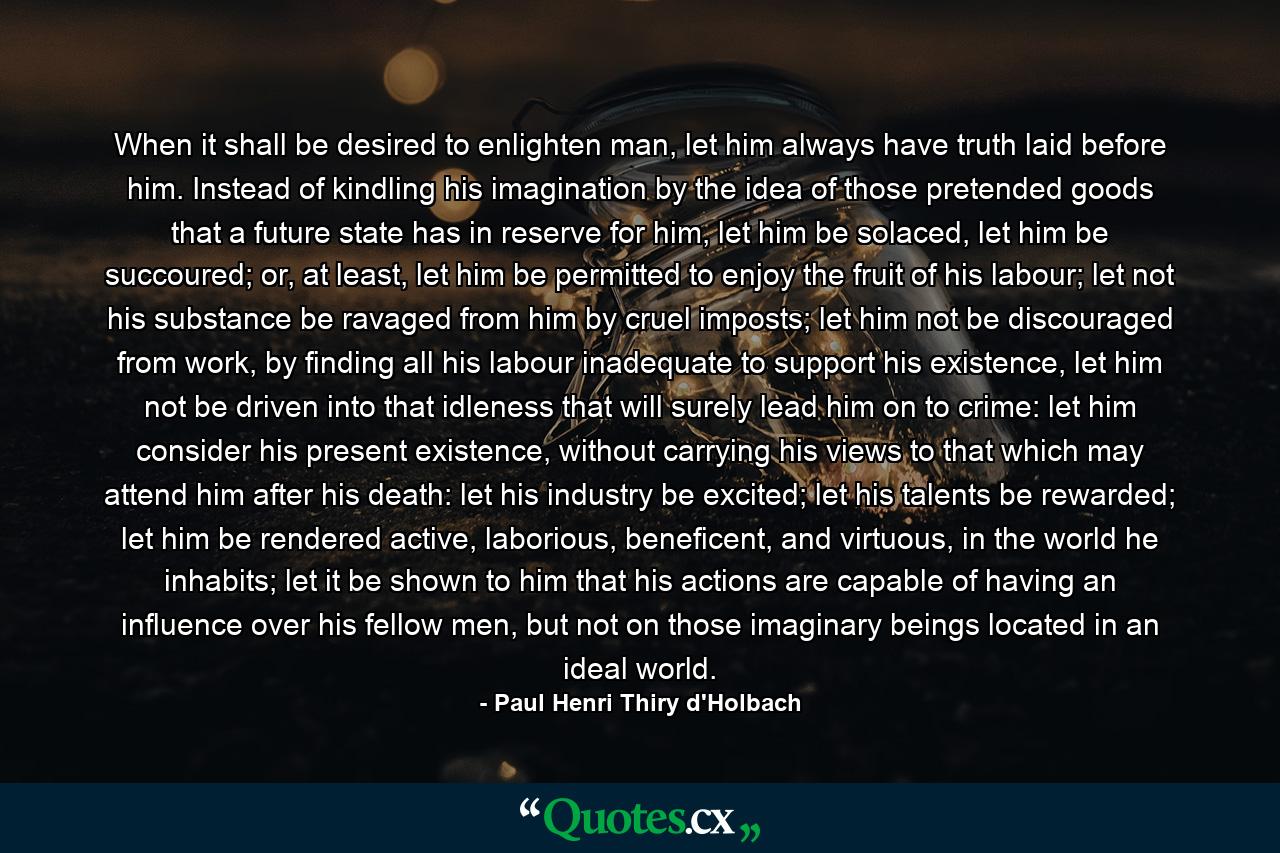 When it shall be desired to enlighten man, let him always have truth laid before him. Instead of kindling his imagination by the idea of those pretended goods that a future state has in reserve for him, let him be solaced, let him be succoured; or, at least, let him be permitted to enjoy the fruit of his labour; let not his substance be ravaged from him by cruel imposts; let him not be discouraged from work, by finding all his labour inadequate to support his existence, let him not be driven into that idleness that will surely lead him on to crime: let him consider his present existence, without carrying his views to that which may attend him after his death: let his industry be excited; let his talents be rewarded; let him be rendered active, laborious, beneficent, and virtuous, in the world he inhabits; let it be shown to him that his actions are capable of having an influence over his fellow men, but not on those imaginary beings located in an ideal world. - Quote by Paul Henri Thiry d'Holbach