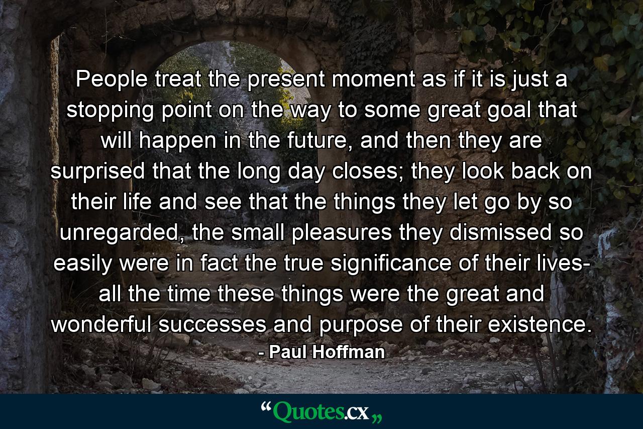 People treat the present moment as if it is just a stopping point on the way to some great goal that will happen in the future, and then they are surprised that the long day closes; they look back on their life and see that the things they let go by so unregarded, the small pleasures they dismissed so easily were in fact the true significance of their lives- all the time these things were the great and wonderful successes and purpose of their existence. - Quote by Paul Hoffman