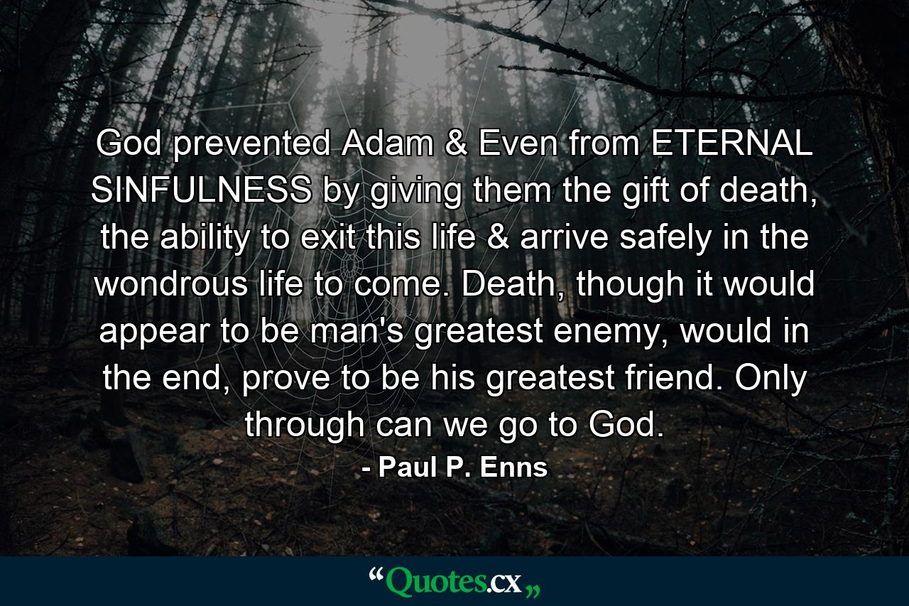 God prevented Adam & Even from ETERNAL SINFULNESS by giving them the gift of death, the ability to exit this life & arrive safely in the wondrous life to come. Death, though it would appear to be man's greatest enemy, would in the end, prove to be his greatest friend. Only through can we go to God. - Quote by Paul P. Enns