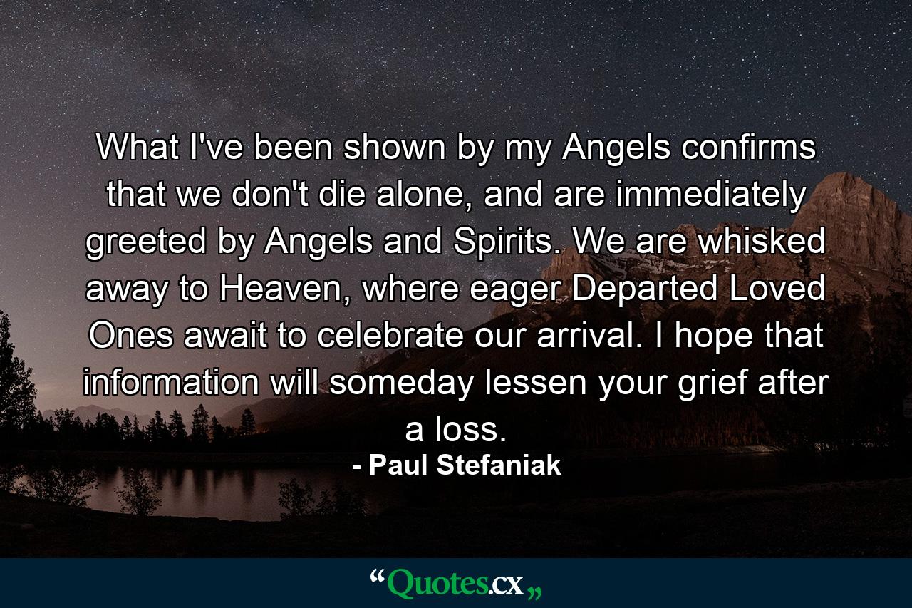 What I've been shown by my Angels confirms that we don't die alone, and are immediately greeted by Angels and Spirits. We are whisked away to Heaven, where eager Departed Loved Ones await to celebrate our arrival. I hope that information will someday lessen your grief after a loss. - Quote by Paul Stefaniak