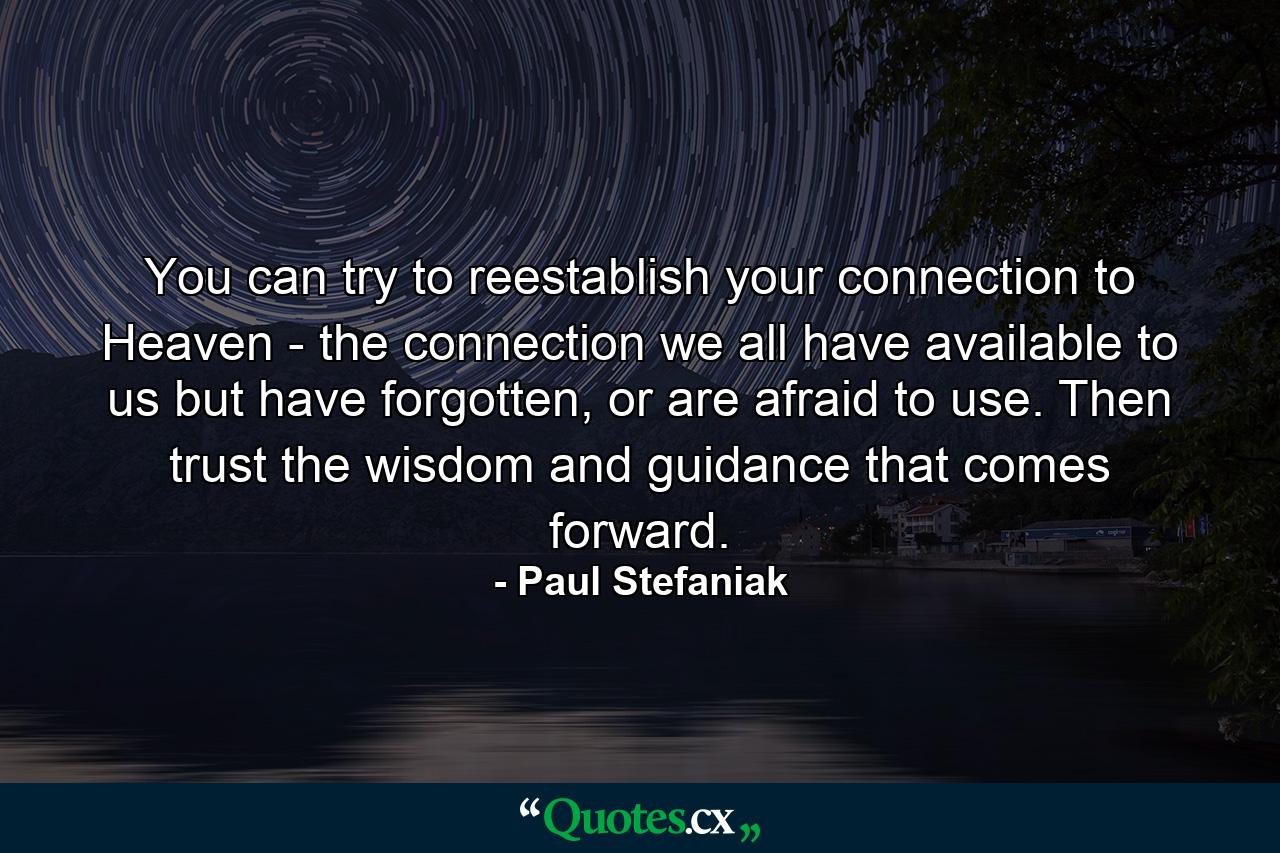 You can try to reestablish your connection to Heaven - the connection we all have available to us but have forgotten, or are afraid to use. Then trust the wisdom and guidance that comes forward. - Quote by Paul Stefaniak