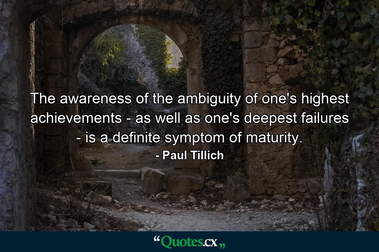 The awareness of the ambiguity of one's highest achievements - as well as one's deepest failures - is a definite symptom of maturity. - Quote by Paul Tillich