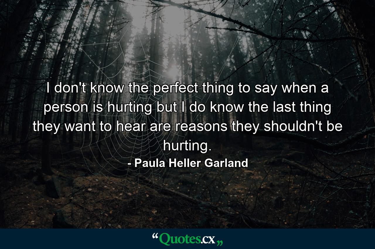 I don't know the perfect thing to say when a person is hurting but I do know the last thing they want to hear are reasons they shouldn't be hurting. - Quote by Paula Heller Garland