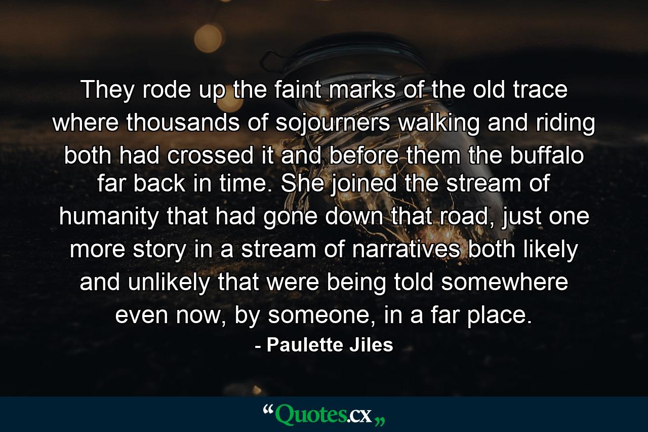 They rode up the faint marks of the old trace where thousands of sojourners walking and riding both had crossed it and before them the buffalo far back in time. She joined the stream of humanity that had gone down that road, just one more story in a stream of narratives both likely and unlikely that were being told somewhere even now, by someone, in a far place. - Quote by Paulette Jiles